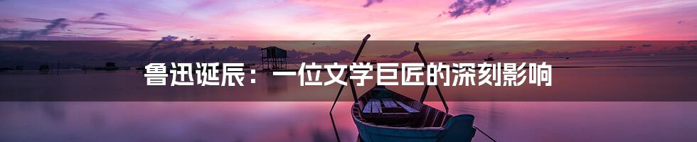 鲁迅诞辰:一位文学巨匠的深刻影响