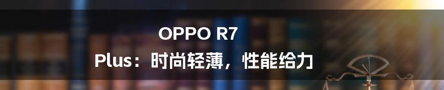 OPPO R7 Plus:时尚轻薄,性能给力