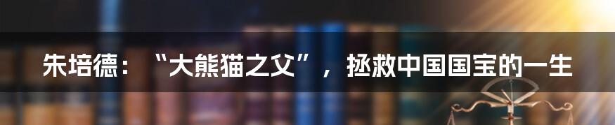 朱培德:“大熊猫之父”,拯救中国国宝的一生
