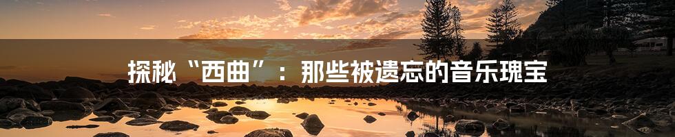 探秘“西曲”:那些被遗忘的音乐瑰宝
