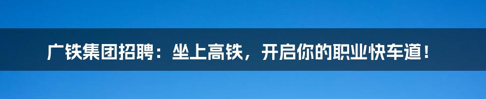 广铁集团招聘:坐上高铁,开启你的职业快车道!
