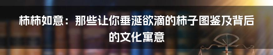 柿柿如意:那些让你垂涎欲滴的柿子图鉴及背后的文化寓意