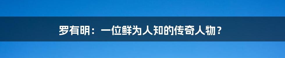 罗有明:一位鲜为人知的传奇人物?