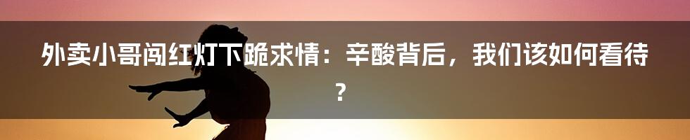 外卖小哥闯红灯下跪求情:辛酸背后,我们该如何看待?