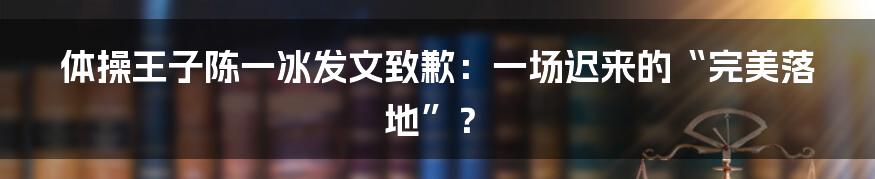 体操王子陈一冰发文致歉:一场迟来的“完美落地”?