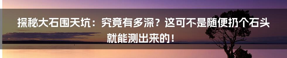 探秘大石围天坑:究竟有多深?这可不是随便扔个石头就能测出来的!