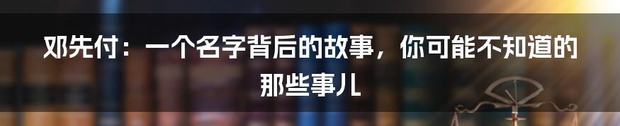 邓先付:一个名字背后的故事,你可能不知道的那些事儿