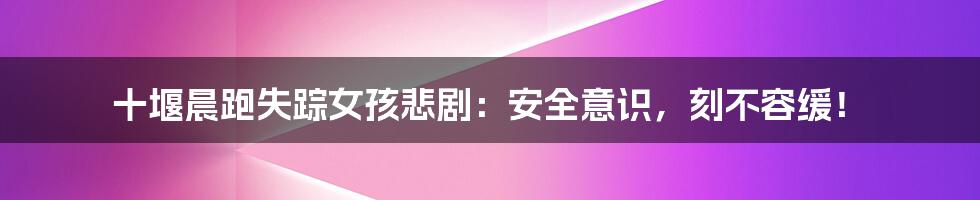 十堰晨跑失踪女孩悲剧:安全意识,刻不容缓!