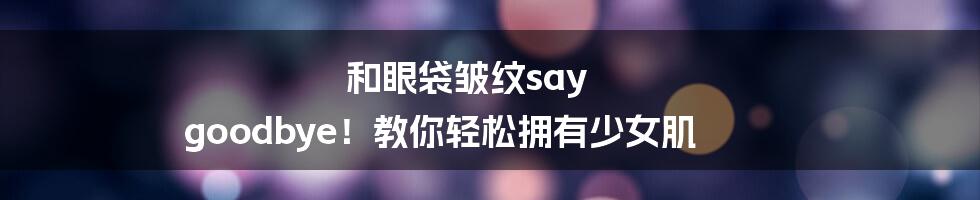 和眼袋皱纹say goodbye！教你轻松拥有少女肌