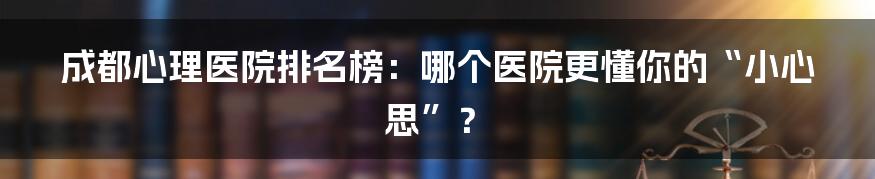成都心理医院排名榜:哪个医院更懂你的“小心思”?