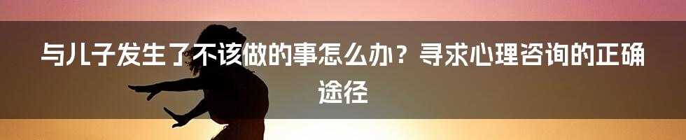 与儿子发生了不该做的事怎么办?寻求心理咨询的正确途径