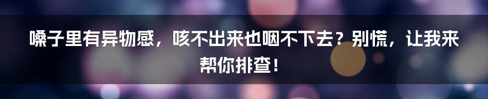 嗓子里有异物感,咳不出来也咽不下去?别慌,让我来帮你排查!