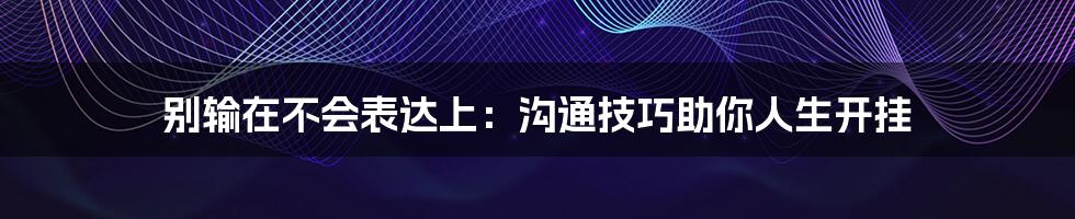 别输在不会表达上:沟通技巧助你人生开挂