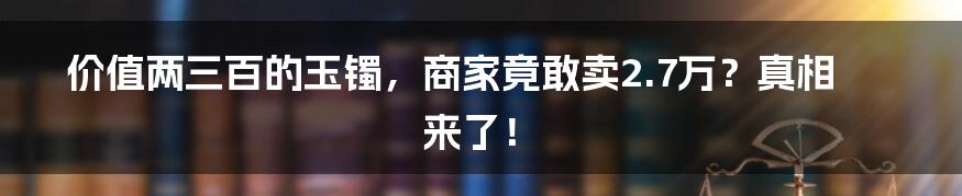 价值两三百的玉镯,商家竟敢卖2.7万?真相来了!