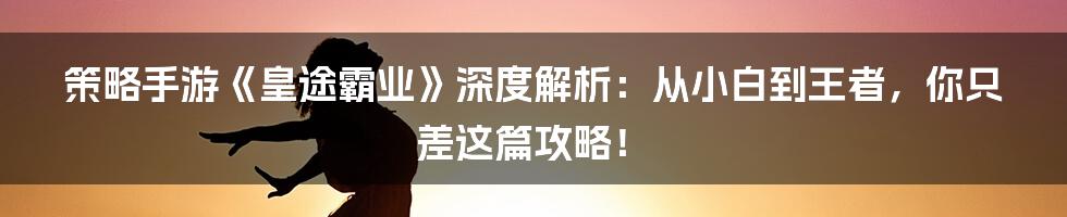 策略手游《皇途霸业》深度解析:从小白到王者,你只差这篇攻略!