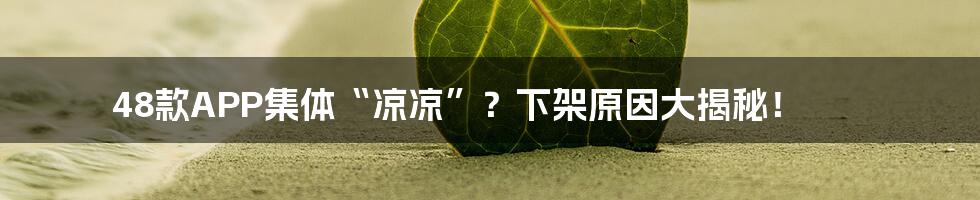48款APP集体“凉凉”?下架原因大揭秘!