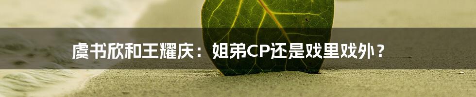 虞书欣和王耀庆:姐弟CP还是戏里戏外?
