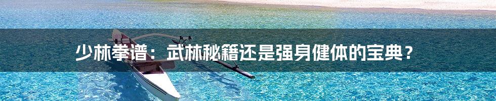 少林拳谱:武林秘籍还是强身健体的宝典?