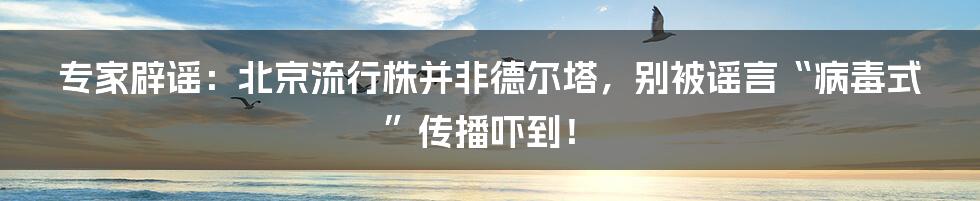 专家辟谣:北京流行株并非德尔塔,别被谣言“病毒式”传播吓到!