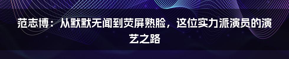 范志博:从默默无闻到荧屏熟脸,这位实力派演员的演艺之路