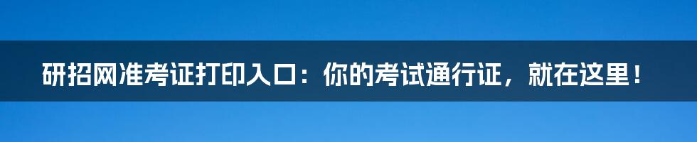 研招网准考证打印入口:你的考试通行证,就在这里!