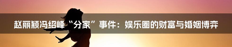 赵丽颖冯绍峰“分家”事件:娱乐圈的财富与婚姻博弈