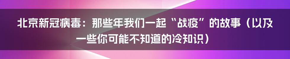 北京新冠病毒:那些年我们一起“战疫”的故事(以及一些你可能不知道的冷知识)