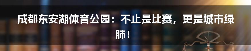成都东安湖体育公园:不止是比赛,更是城市绿肺!