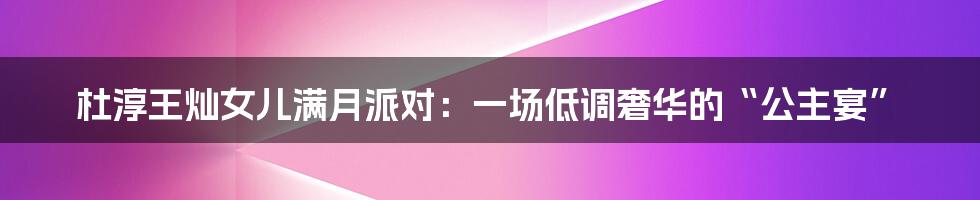 杜淳王灿女儿满月派对:一场低调奢华的“公主宴”