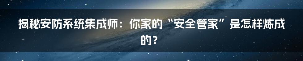 揭秘安防系统集成师:你家的“安全管家”是怎样炼成的?