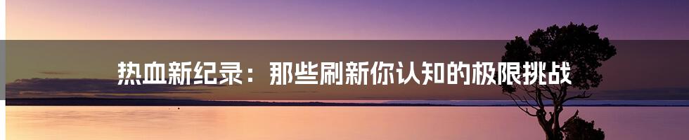 热血新纪录:那些刷新你认知的极限挑战