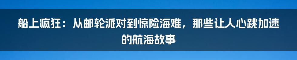 船上疯狂:从邮轮派对到惊险海难,那些让人心跳加速的航海故事