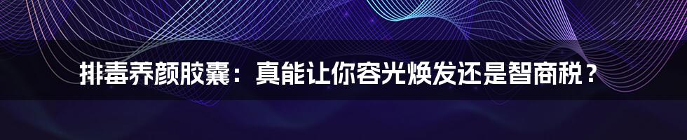 排毒养颜胶囊:真能让你容光焕发还是智商税?