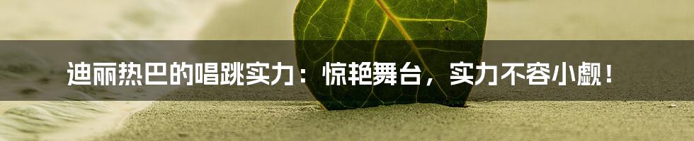 迪丽热巴的唱跳实力：惊艳舞台，实力不容小觑！