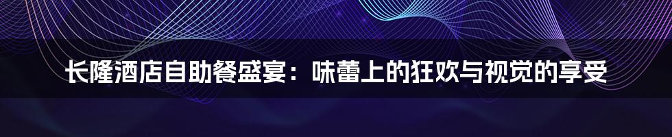 长隆酒店自助餐盛宴:味蕾上的狂欢与视觉的享受
