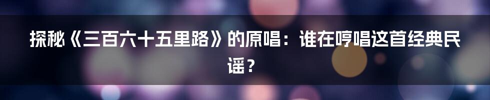 探秘《三百六十五里路》的原唱:谁在哼唱这首经典民谣?