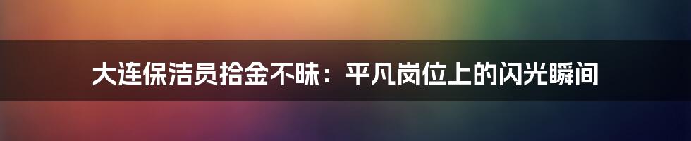 大连保洁员拾金不昧:平凡岗位上的闪光瞬间