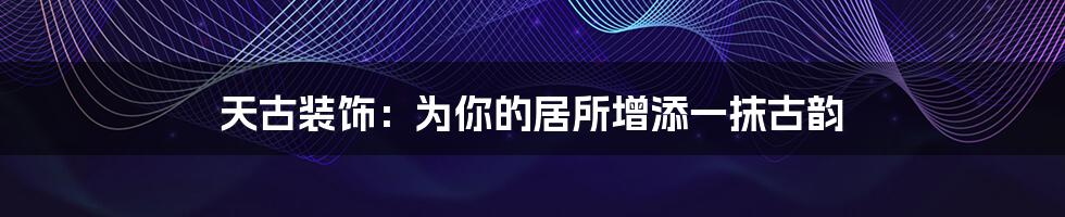天古装饰:为你的居所增添一抹古韵