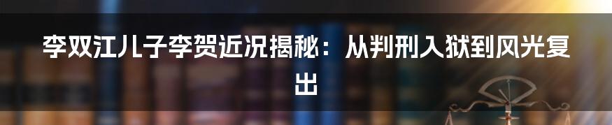 李双江儿子李贺近况揭秘:从判刑入狱到风光复出