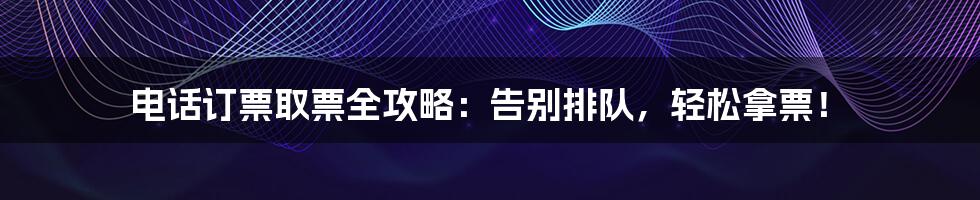 电话订票取票全攻略:告别排队,轻松拿票!