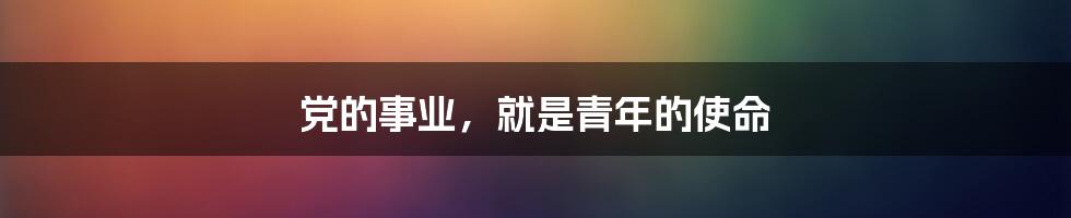 党的事业,就是青年的使命