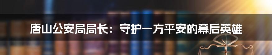 唐山公安局局长:守护一方平安的幕后英雄