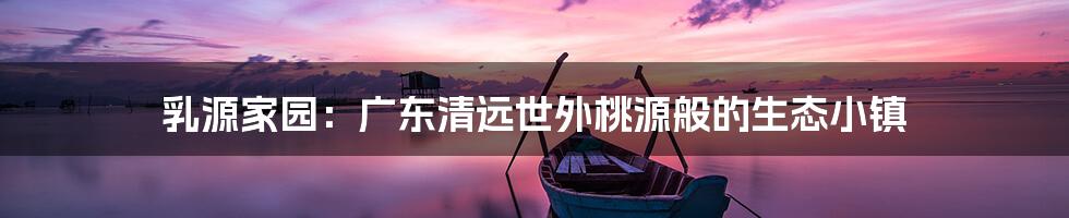乳源家园：广东清远世外桃源般的生态小镇