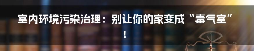 室内环境污染治理:别让你的家变成“毒气室”!