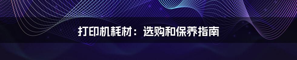 打印机耗材:选购和保养指南