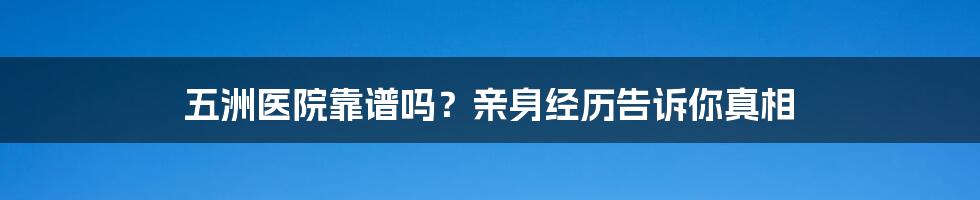 五洲医院靠谱吗?亲身经历告诉你真相