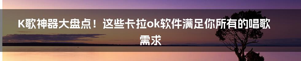 K歌神器大盘点!这些卡拉ok软件满足你所有的唱歌需求