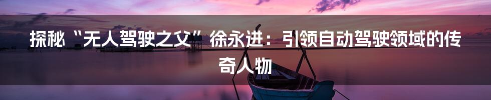 探秘“无人驾驶之父”徐永进:引领自动驾驶领域的传奇人物