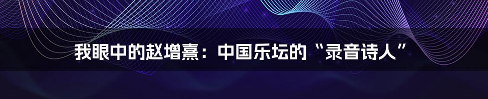 我眼中的赵增熹:中国乐坛的“录音诗人”