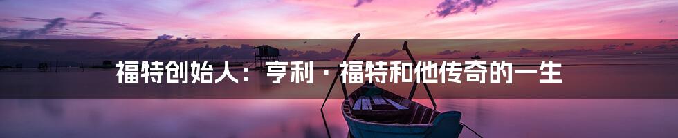 福特创始人:亨利·福特和他传奇的一生